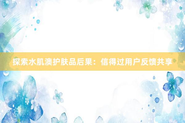 探索水肌澳护肤品后果：信得过用户反馈共享