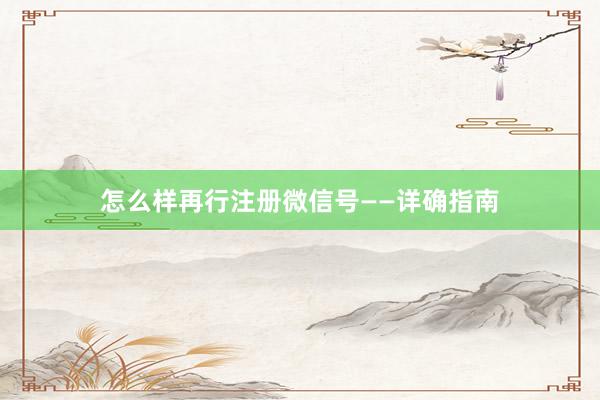 怎么样再行注册微信号——详确指南
