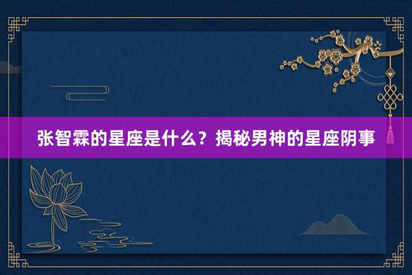 张智霖的星座是什么？揭秘男神的星座阴事