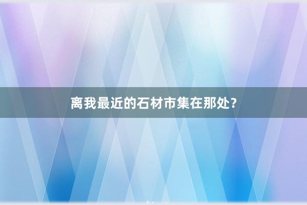 离我最近的石材市集在那处？
